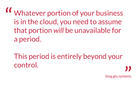Whatever portion of your business is in the cloud, you need to assume that that portion will be unavailable for a period. This period is entirely beyond your control